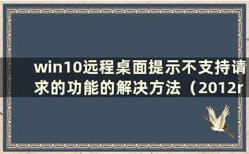 win10远程桌面提示不支持请求的功能的解决方法（2012r2远程提示不支持请求的功能）