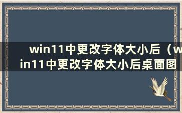 win11中更改字体大小后（win11中更改字体大小后桌面图标丢失）