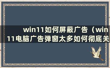 win11如何屏蔽广告（win11电脑广告弹窗太多如何彻底关闭）