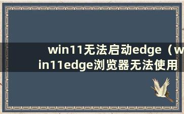 win11无法启动edge（win11edge浏览器无法使用）