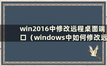 win2016中修改远程桌面端口（windows中如何修改远程桌面端口）