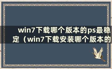 win7下载哪个版本的ps最稳定（win7下载安装哪个版本的ps最稳定）