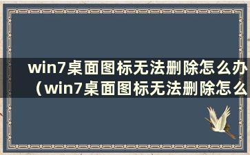 win7桌面图标无法删除怎么办（win7桌面图标无法删除怎么办）