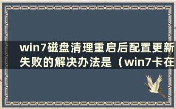 win7磁盘清理重启后配置更新失败的解决办法是（win7卡在磁盘清理重启后配置更新）