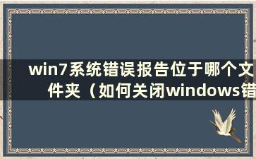 win7系统错误报告位于哪个文件夹（如何关闭windows错误报告）