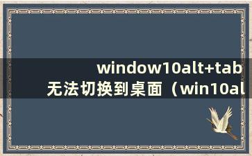 window10alt+tab无法切换到桌面（win10alt+tab无法切换桌面窗口）