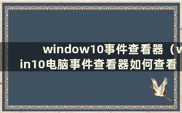 window10事件查看器（win10电脑事件查看器如何查看）