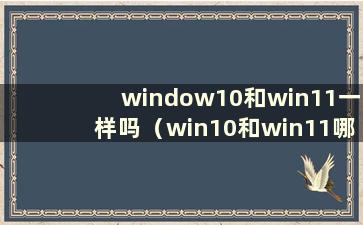 window10和win11一样吗（win10和win11哪个更好）