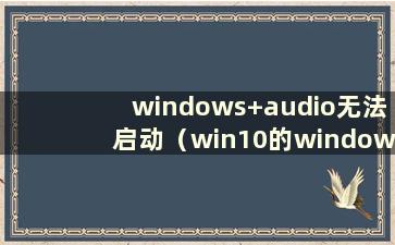 windows+audio无法启动（win10的windowsaudio无法启动）