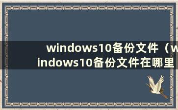 windows10备份文件（windows10备份文件在哪里）