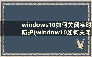 windows10如何关闭实时防护(window10如何关闭实时防护)