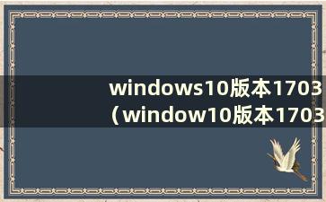 windows10版本1703（window10版本1703）