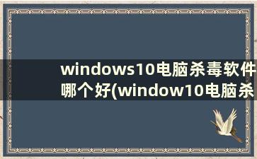 windows10电脑杀毒软件哪个好(window10电脑杀毒软件哪个好)