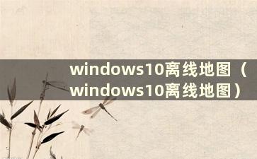 windows10离线地图（windows10离线地图）