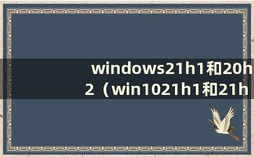 windows21h1和20h2（win1021h1和21h2的区别）