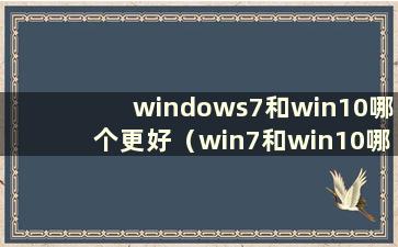 windows7和win10哪个更好（win7和win10哪个更好）