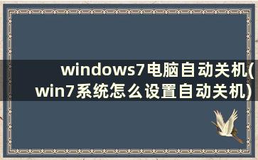 windows7电脑自动关机(win7系统怎么设置自动关机)