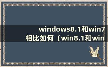 windows8.1和win7相比如何（win8.1和win7哪个更好）