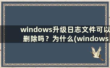 windows升级日志文件可以删除吗？为什么(windows升级日志文件Android可以删除)