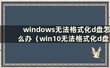 windows无法格式化d盘怎么办（win10无法格式化d盘）