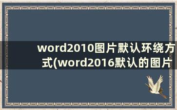 word2010图片默认环绕方式(word2016默认的图片环绕方式)