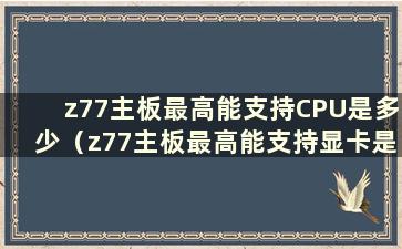 z77主板最高能支持CPU是多少（z77主板最高能支持显卡是多少）