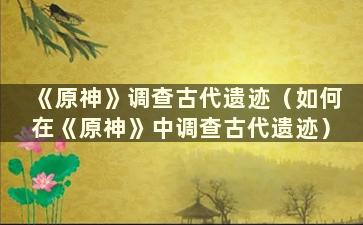 《原神》调查古代遗迹（如何在《原神》中调查古代遗迹）