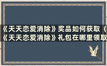 《天天恋爱消除》奖品如何获取（《天天恋爱消除》礼包在哪里领取）