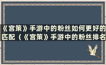 《宫策》手游中的粉丝如何更好的匹配（《宫策》手游中的粉丝排名）