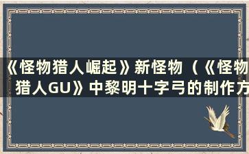 《怪物猎人崛起》新怪物（《怪物猎人GU》中黎明十字弓的制作方法）