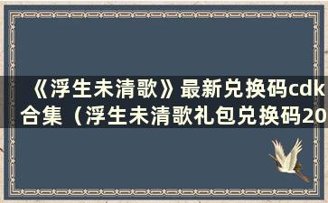 《浮生未清歌》最新兑换码cdk合集（浮生未清歌礼包兑换码2021）