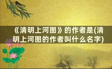 《清明上河图》的作者是(清明上河图的作者叫什么名字)