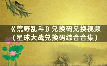 《荒野乱斗》兑换码兑换视频（星球大战兑换码综合合集）