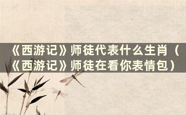 《西游记》师徒代表什么生肖（《西游记》师徒在看你表情包）