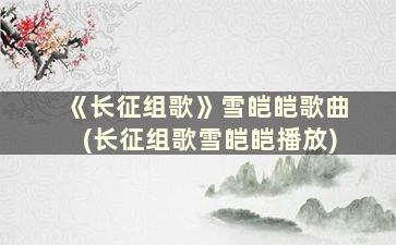 《长征组歌》雪皑皑歌曲(长征组歌雪皑皑播放)