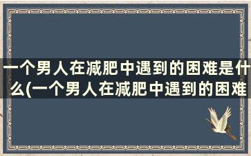 一个男人在减肥中遇到的困难是什么(一个男人在减肥中遇到的困难和问题)