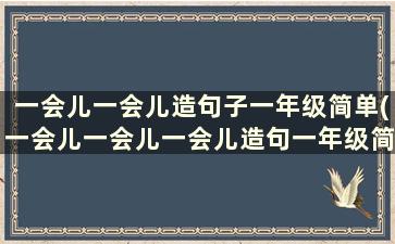 一会儿一会儿造句子一年级简单(一会儿一会儿一会儿造句一年级简单)