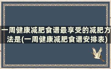 一周健康减肥食谱最享受的减肥方法是(一周健康减肥食谱安排表)