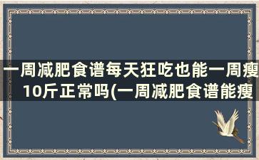 一周减肥食谱每天狂吃也能一周瘦10斤正常吗(一周减肥食谱能瘦10斤吗)