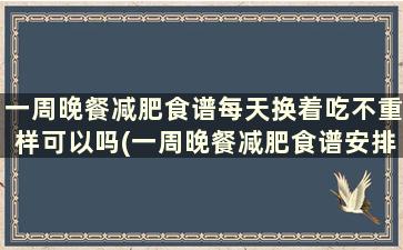 一周晚餐减肥食谱每天换着吃不重样可以吗(一周晚餐减肥食谱安排表)