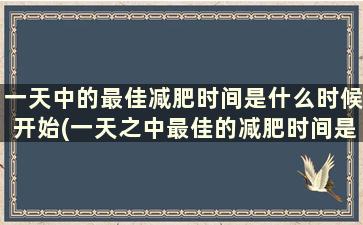 一天中的最佳减肥时间是什么时候开始(一天之中最佳的减肥时间是什么时候)