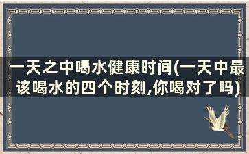 一天之中喝水健康时间(一天中最该喝水的四个时刻,你喝对了吗)