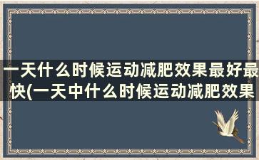 一天什么时候运动减肥效果最好最快(一天中什么时候运动减肥效果最佳)