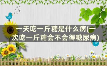 一天吃一斤糖是什么病(一次吃一斤糖会不会得糖尿病)