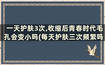 一天护肤3次,收缩后青春时代毛孔会变小吗(每天护肤三次频繁吗)