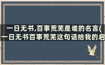 一日无书,百事荒芜是谁的名言(一日无书百事荒芜这句话给我的启示)