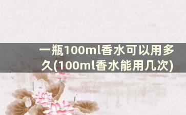 一瓶100ml香水可以用多久(100ml香水能用几次)