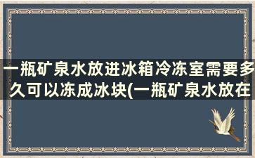 一瓶矿泉水放进冰箱冷冻室需要多久可以冻成冰块(一瓶矿泉水放在冰箱冷冻室里)