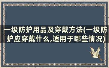 一级防护用品及穿戴方法(一级防护应穿戴什么,适用于哪些情况)