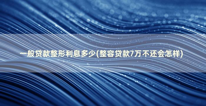 一般贷款整形利息多少(整容贷款7万不还会怎样)